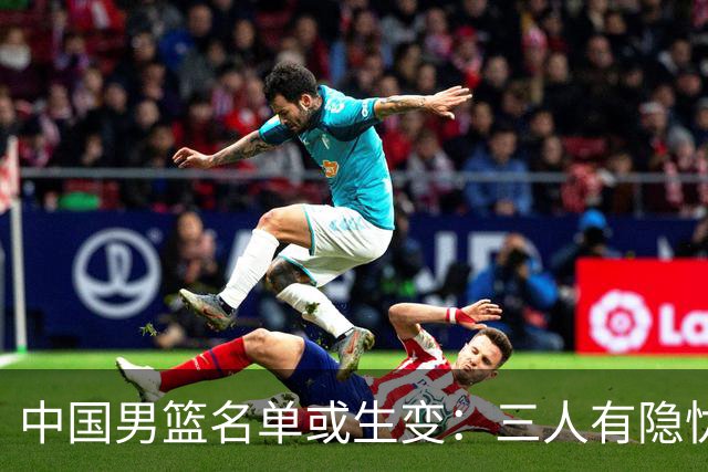 中国男篮名单或生变：三人有隐忧，强援有望归队